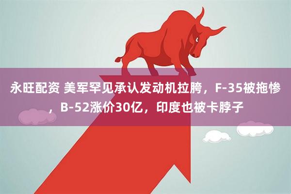 永旺配资 美军罕见承认发动机拉胯，F-35被拖惨，B-52涨价30亿，印度也被卡脖子