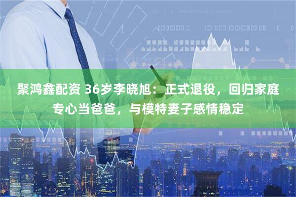 聚鸿鑫配资 36岁李晓旭：正式退役，回归家庭专心当爸爸，与模特妻子感情稳定