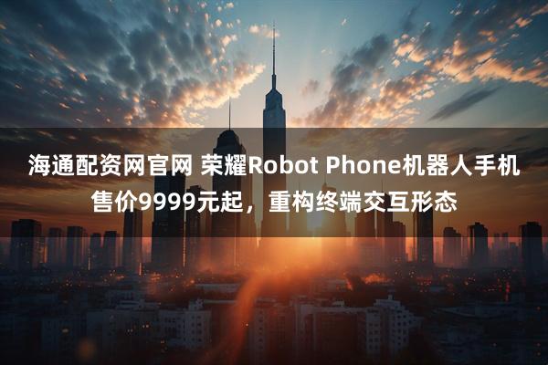 海通配资网官网 荣耀Robot Phone机器人手机售价9999元起，重构终端交互形态